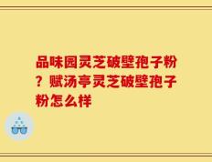 品味园灵芝破壁孢子粉？赋汤亭灵芝破壁孢子粉怎么样