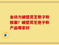 金动力破壁灵芝袍子粉胶囊？破壁灵芝孢子粉产品哪家好