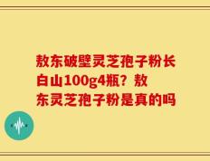 敖东破壁灵芝孢子粉长白山100g4瓶？敖东灵芝孢子粉是真的吗
