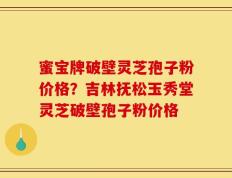 蜜宝牌破壁灵芝孢子粉价格？吉林抚松玉秀堂灵芝破壁孢子粉价格