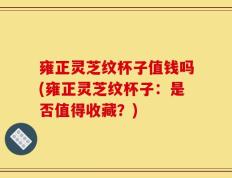 雍正灵芝纹杯子值钱吗(雍正灵芝纹杯子：是否值得收藏？)