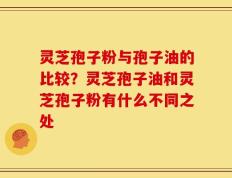 灵芝孢子粉与孢子油的比较？灵芝孢子油和灵芝孢子粉有什么不同之处