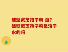 破壁灵芝孢子粉 血？破壁灵芝孢子粉是溶于水的吗