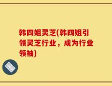 韩四姐灵芝(韩四姐引领灵芝行业，成为行业领袖)
