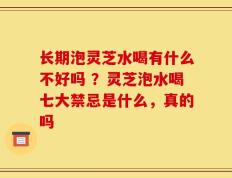 长期泡灵芝水喝有什么不好吗 ？灵芝泡水喝七大禁忌是什么，真的吗