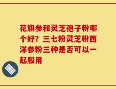 花旗参和灵芝孢子粉哪个好？三七粉灵芝粉西洋参粉三种是否可以一起服用