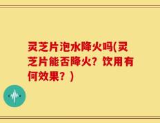 灵芝片泡水降火吗(灵芝片能否降火？饮用有何效果？)