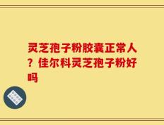 灵芝孢子粉胶囊正常人？佳尔科灵芝孢子粉好吗