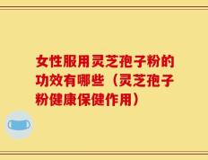 女性服用灵芝孢子粉的功效有哪些（灵芝孢子粉健康保健作用）