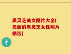 黑灵芝美女图片大全(美丽的黑灵芝女性照片精选)