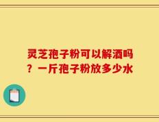 灵芝孢子粉可以解酒吗？一斤孢子粉放多少水