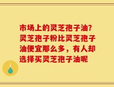 市场上的灵芝孢子油？灵芝孢子粉比灵芝孢子油便宜那么多，有人却选择买灵芝孢子油呢