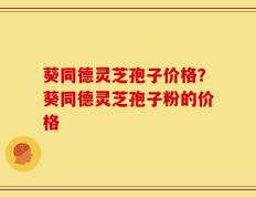 葵同德灵芝孢子价格？葵同德灵芝孢子粉的价格