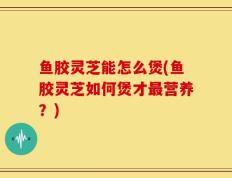 鱼胶灵芝能怎么煲(鱼胶灵芝如何煲才最营养？)