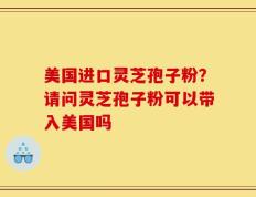 美国进口灵芝孢子粉？请问灵芝孢子粉可以带入美国吗