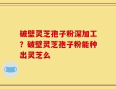 破壁灵芝孢子粉深加工？破壁灵芝孢子粉能种出灵芝么