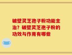 破壁灵芝孢子粉功能主治？破壁灵芝孢子粉的功效与作用有哪些