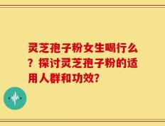 灵芝孢子粉女生喝行么？探讨灵芝孢子粉的适用人群和功效？