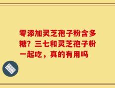 零添加灵芝孢子粉含多糖？三七和灵芝孢子粉一起吃，真的有用吗