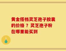 黄金搭档灵芝孢子胶囊的价格 ？灵芝孢子粉在哪里能买到