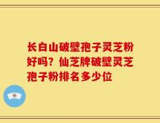 长白山破壁孢子灵芝粉好吗？仙芝牌破壁灵芝孢子粉排名多少位