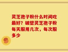 灵芝孢子粉什么时间吃最好？破壁灵芝孢子粉每天服用几次，每次服多少