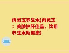 肉灵芝养生水(肉灵芝：美肤护肝佳品，饮用养生水助健康)