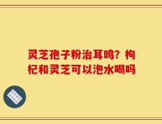 灵芝孢子粉治耳鸣？枸杞和灵芝可以泡水喝吗