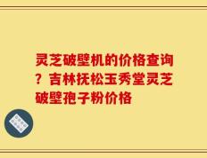 灵芝破壁机的价格查询？吉林抚松玉秀堂灵芝破壁孢子粉价格