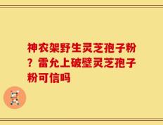 神农架野生灵芝孢子粉？雷允上破壁灵芝孢子粉可信吗