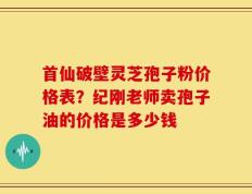 首仙破壁灵芝孢子粉价格表？纪刚老师卖孢子油的价格是多少钱
