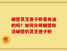 破壁灵芝孢子粉是有油的吗？如何分辨破壁和没破壁的灵芝孢子粉