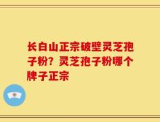 长白山正宗破壁灵芝孢子粉？灵芝孢子粉哪个牌子正宗