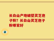 长白山产地破壁灵芝孢子粉？长白山灵芝孢子粉哪家好