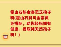 霍山石斛金寨灵芝孢子粉(霍山石斛与金寨灵芝搭配，助你轻松拥有健康，提取纯天然孢子粉！)