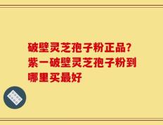 破壁灵芝孢子粉正品？紫一破壁灵芝孢子粉到哪里买最好