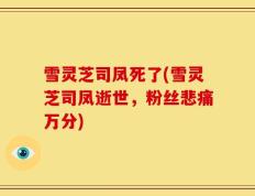 雪灵芝司凤死了(雪灵芝司凤逝世，粉丝悲痛万分)