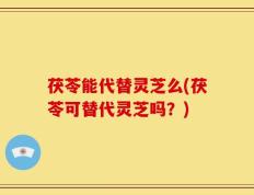 茯苓能代替灵芝么(茯苓可替代灵芝吗？)