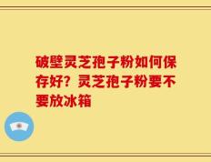 破壁灵芝孢子粉如何保存好？灵芝孢子粉要不要放冰箱