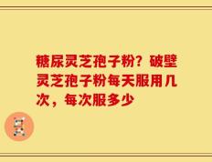 糖尿灵芝孢子粉？破壁灵芝孢子粉每天服用几次，每次服多少