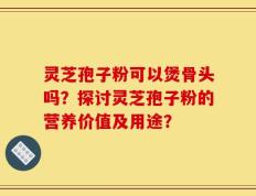 灵芝孢子粉可以煲骨头吗？探讨灵芝孢子粉的营养价值及用途？