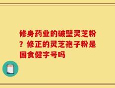 修身药业的破壁灵芝粉？修正的灵芝孢子粉是国食健字号吗