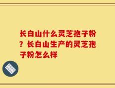长白山什么灵芝孢子粉？长白山生产的灵芝孢子粉怎么样