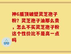 神6盾顶破壁灵芝孢子粉？灵芝孢子油那么贵，怎么不买灵芝孢子粉这个性价比不是高一点吗