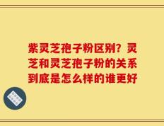 紫灵芝孢子粉区别？灵芝和灵芝孢子粉的关系到底是怎么样的谁更好