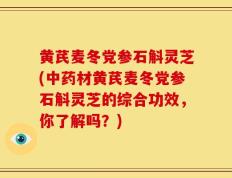 黄芪麦冬党参石斛灵芝(中药材黄芪麦冬党参石斛灵芝的综合功效，你了解吗？)