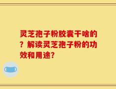 灵芝孢子粉胶囊干啥的？解读灵芝孢子粉的功效和用途？