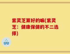 紫灵芝算好的嘛(紫灵芝：健康保健的不二选择)