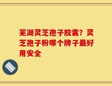 芜湖灵芝孢子胶囊？灵芝孢子粉哪个牌子最好用安全