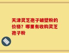 天津灵芝孢子破壁粉的价格？哪里有收购灵芝孢子粉